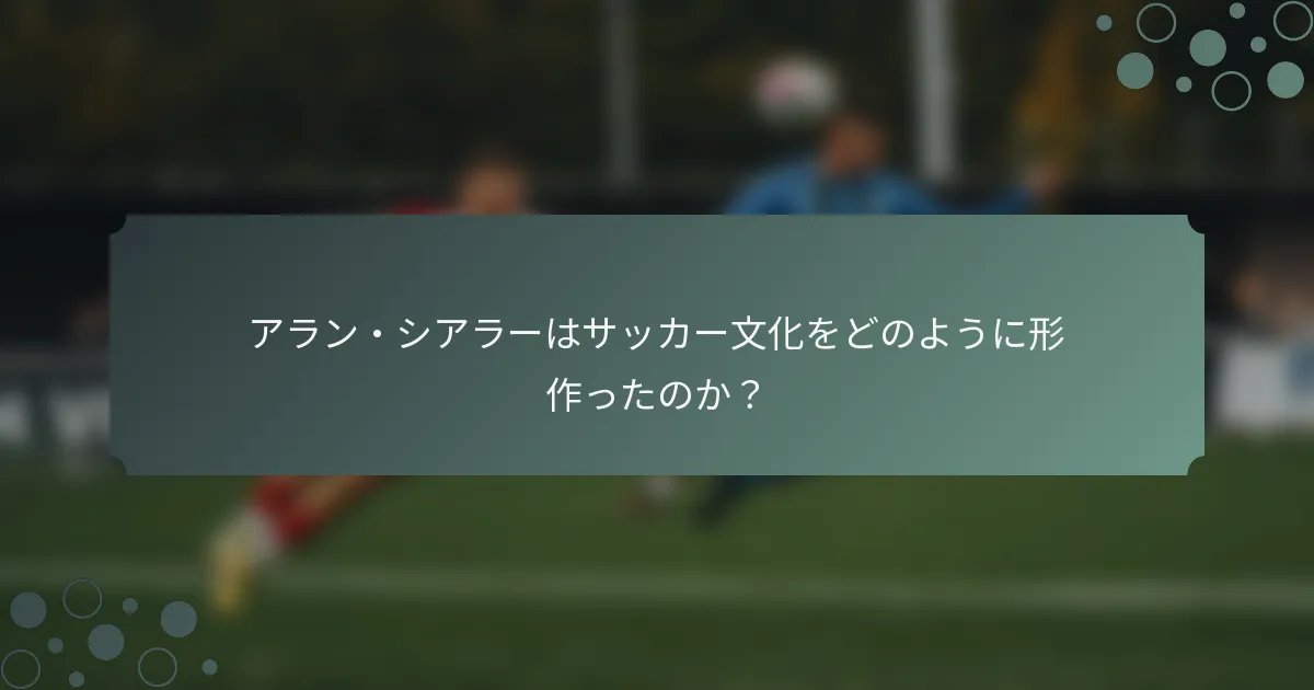 アラン・シアラーはサッカー文化をどのように形作ったのか？