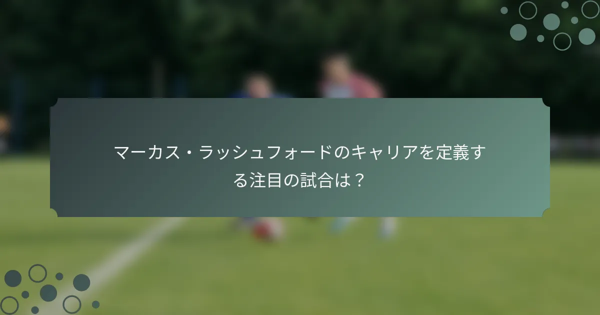 マーカス・ラッシュフォードのキャリアを定義する注目の試合は？