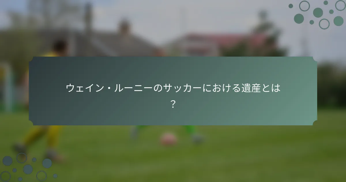 ウェイン・ルーニーのサッカーにおける遺産とは？