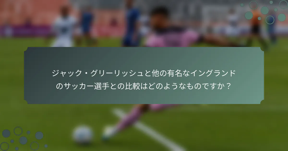 ジャック・グリーリッシュと他の有名なイングランドのサッカー選手との比較はどのようなものですか？